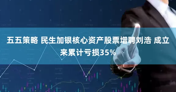 五五策略 民生加银核心资产股票增聘刘浩 成立来累计亏损35%