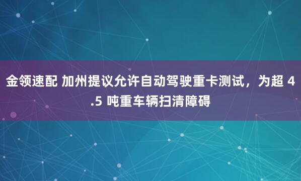 金领速配 加州提议允许自动驾驶重卡测试，为超 4.5 吨重车辆扫清障碍