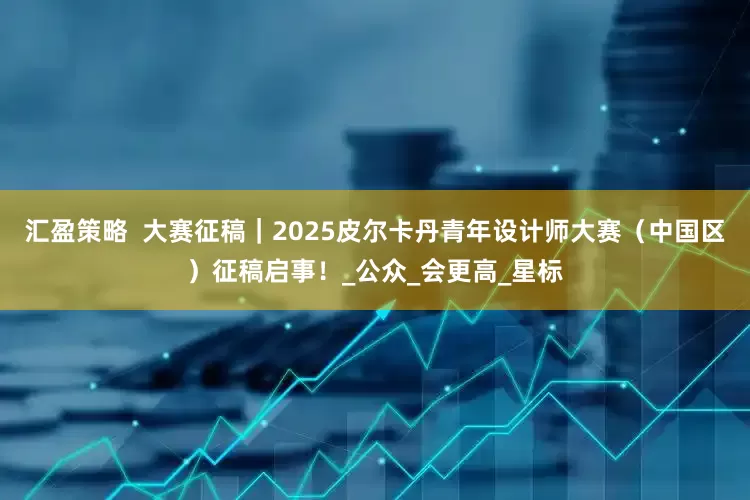 汇盈策略  大赛征稿｜2025皮尔卡丹青年设计师大赛（中国区）征稿启事！_公众_会更高_星标