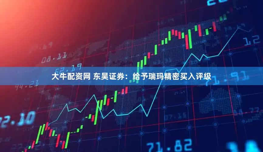 大牛配资网 东吴证券：给予瑞玛精密买入评级
