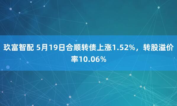 玖富智配 5月19日合顺转债上涨1.52%，转股溢价率10.06%