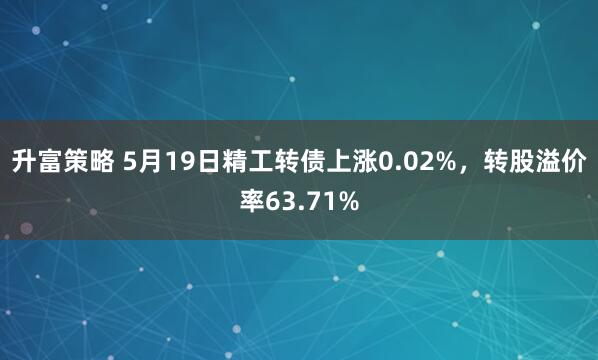 升富策略 5月19日精工转债上涨0.02%，转股溢价率63.71%