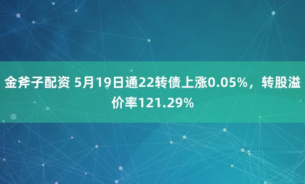 金斧子配资 5月19日通22转债上涨0.05%，转股溢价率121.29%