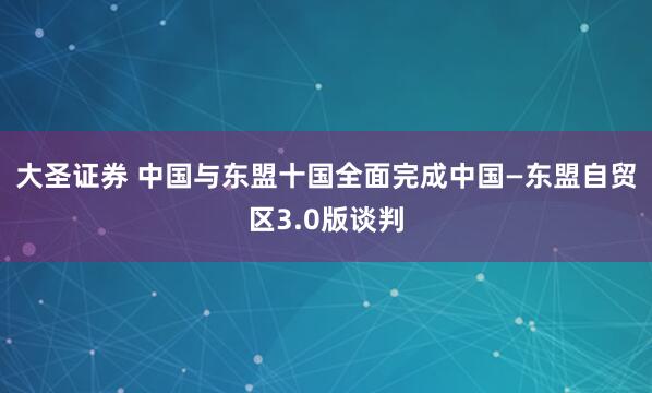 大圣证券 中国与东盟十国全面完成中国—东盟自贸区3.0版谈判