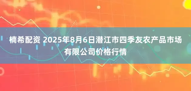 楠希配资 2025年8月6日潜江市四季友农产品市场有限公司价格行情