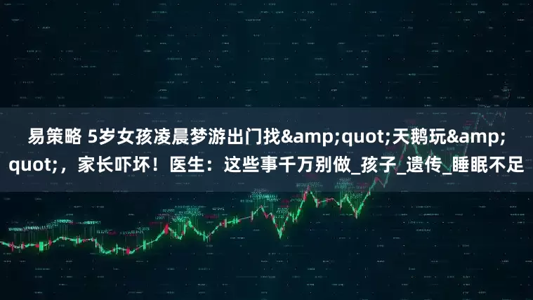 易策略 5岁女孩凌晨梦游出门找&quot;天鹅玩&quot;，家长吓坏！医生：这些事千万别做_孩子_遗传_睡眠不足