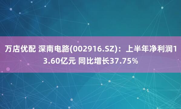 万店优配 深南电路(002916.SZ)：上半年净利润13.60亿元 同比增长37.75%