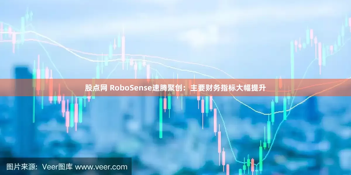 股点网 RoboSense速腾聚创：主要财务指标大幅提升