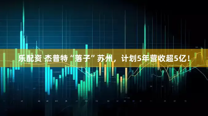 乐配资 杰普特“落子”苏州，计划5年营收超5亿！
