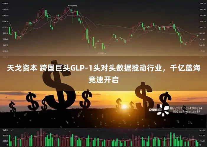 天戈资本 跨国巨头GLP-1头对头数据搅动行业，千亿蓝海竞速开启