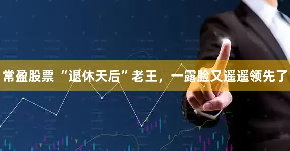 常盈股票 “退休天后”老王，一露脸又遥遥领先了